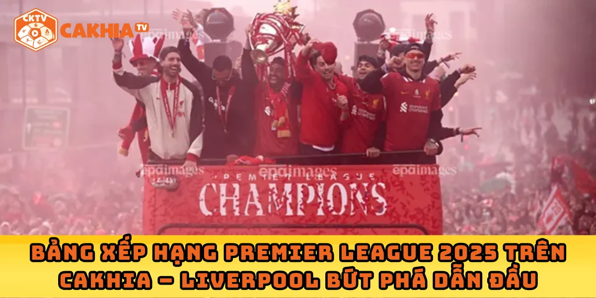 Bảng xếp hạng Premier League 2025 trên Cakhia – Liverpool bứt phá dẫn đầu